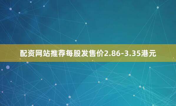 配资网站推荐每股发售价2.86-3.35港元