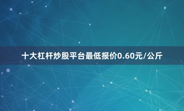 十大杠杆炒股平台最低报价0.60元/公斤