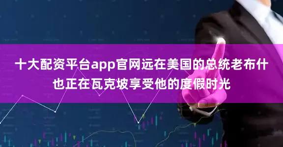 十大配资平台app官网远在美国的总统老布什也正在瓦克坡享受他的度假时光