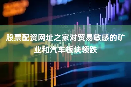 股票配资网址之家对贸易敏感的矿业和汽车板块领跌