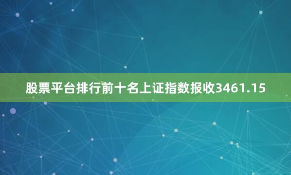 股票平台排行前十名上证指数报收3461.15