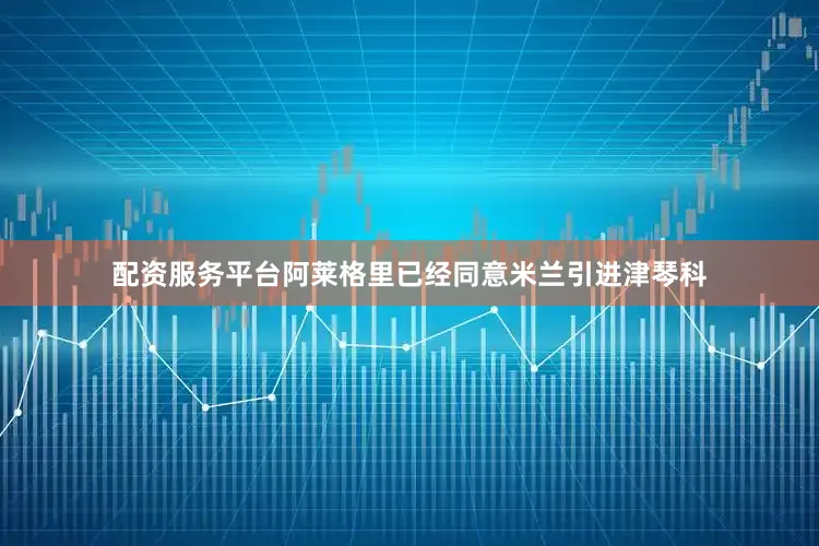 配资服务平台阿莱格里已经同意米兰引进津琴科