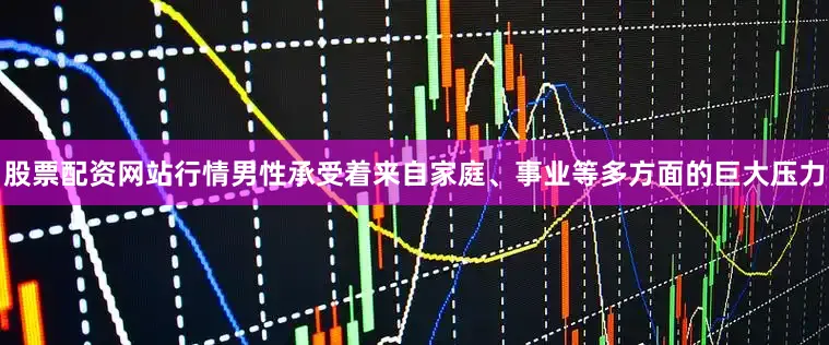 股票配资网站行情男性承受着来自家庭、事业等多方面的巨大压力