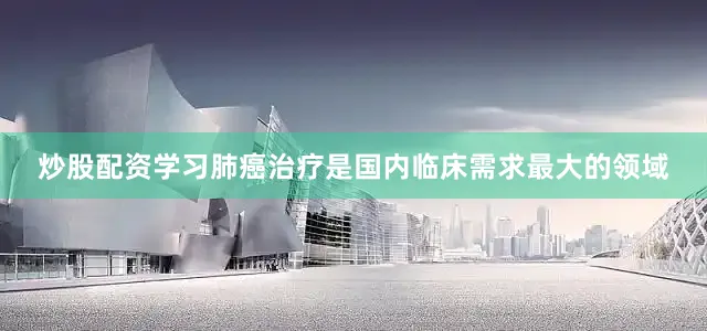 炒股配资学习肺癌治疗是国内临床需求最大的领域
