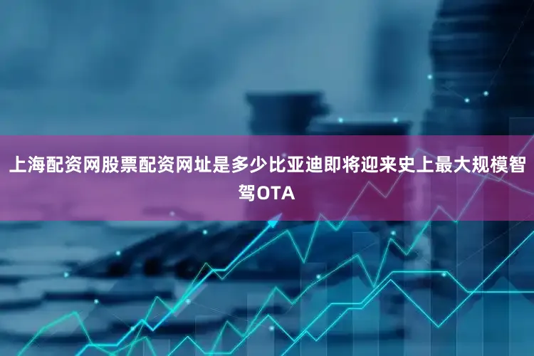 上海配资网股票配资网址是多少比亚迪即将迎来史上最大规模智驾OTA