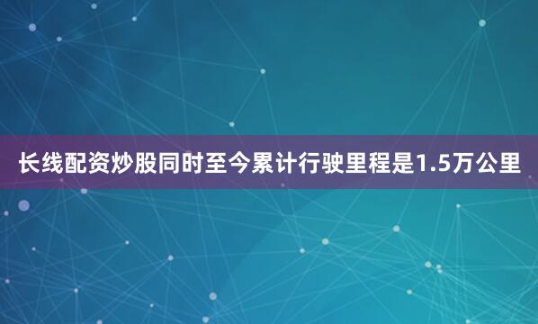 长线配资炒股同时至今累计行驶里程是1.5万公里