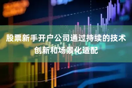 股票新手开户公司通过持续的技术创新和场景化适配