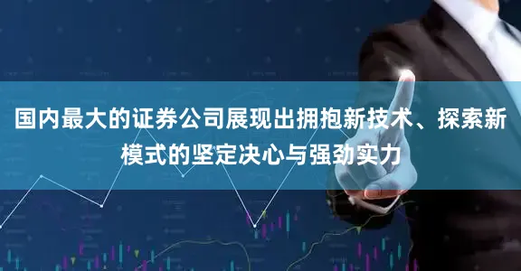 国内最大的证券公司展现出拥抱新技术、探索新模式的坚定决心与强劲实力