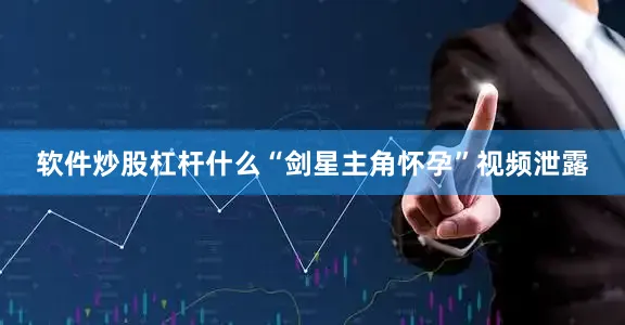 软件炒股杠杆什么“剑星主角怀孕”视频泄露