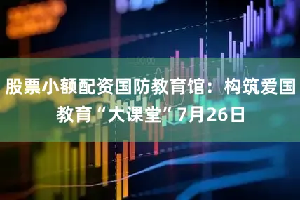 股票小额配资国防教育馆：构筑爱国教育“大课堂”7月26日